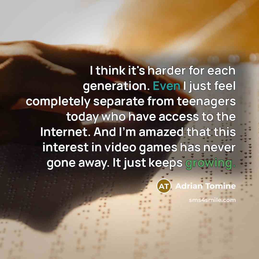 “I think it's harder for each generation. Even I just feel completely separate from teenagers today who have access to the Internet. And I'm amazed that this interest in video games has never gone away. It just keeps growing.” quote by Adrian Tomine