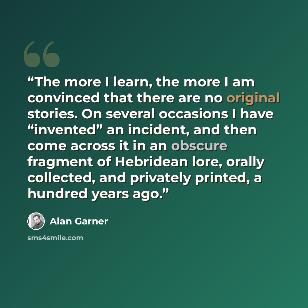 “The more I learn, the more I am convinced that there are no original stories. On several occasions I have “invented” an incident, and then come across it in an obscure fragment of Hebridean lore, orally collected, and privately printed, a hundred years ago.” quote by Alan Garner