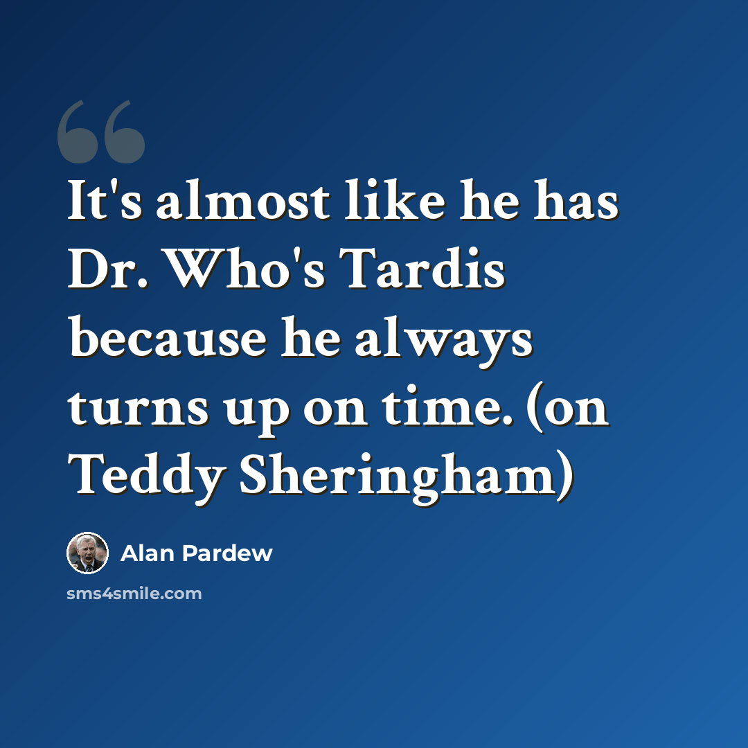 “It's almost like he has Dr. Who's Tardis because he always turns up on time. (on Teddy Sheringham)” quote by Alan Pardew