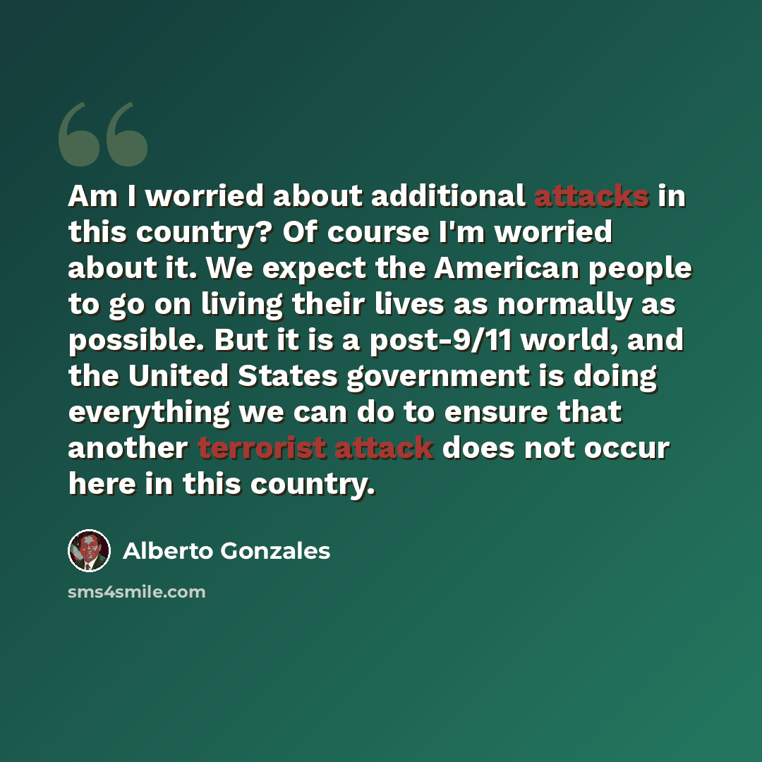 “Am I worried about additional attacks in this country? Of course I'm worried about it. We expect the American people to go on living their lives as normally as possible. But it is a post-9/11 world, and the United States government is doing everything we can do to ensure that another terrorist…” quote by Alberto Gonzales