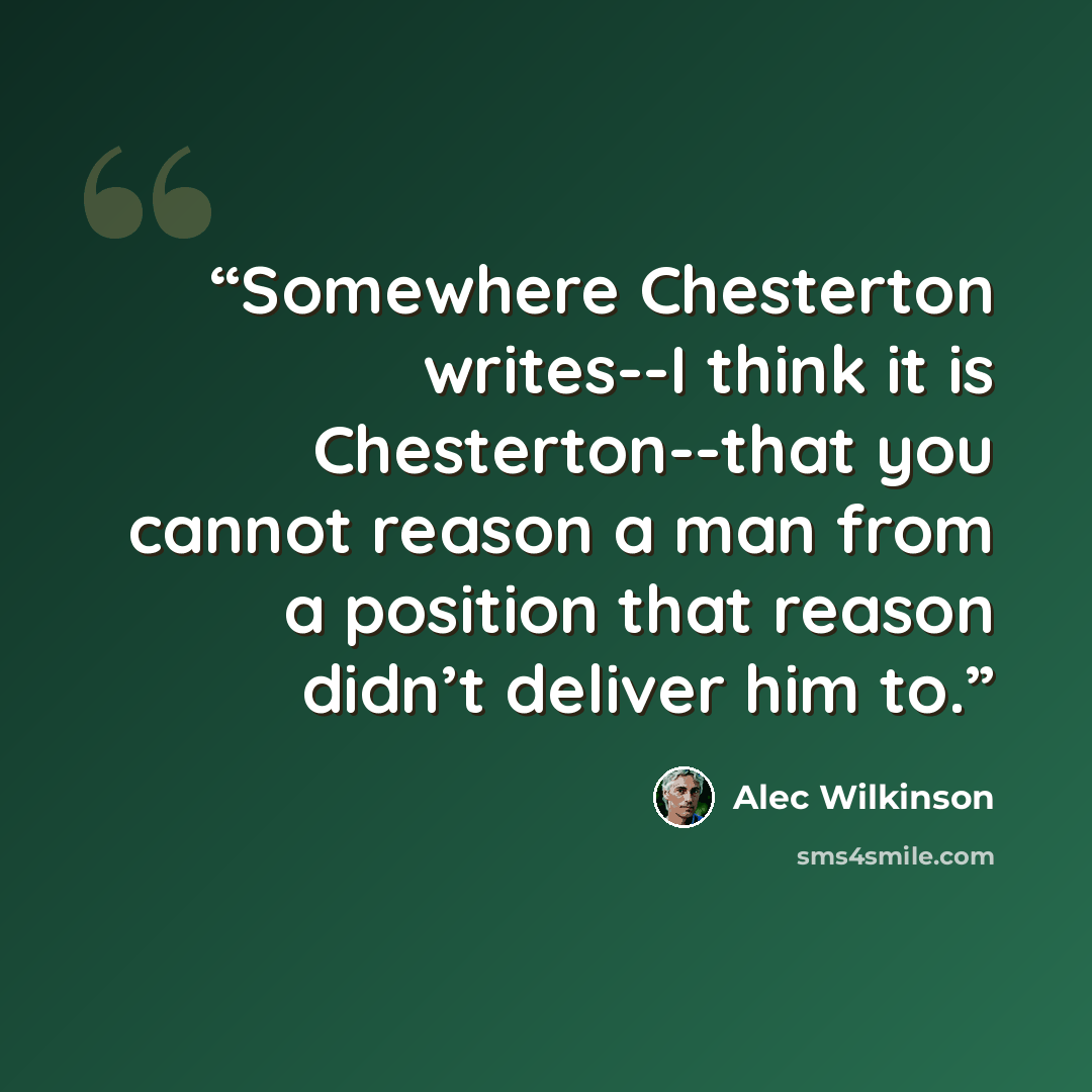 “Somewhere Chesterton writes--I think it is Chesterton--that you cannot reason a man from a position that reason didn’t deliver him to.” quote by Alec Wilkinson