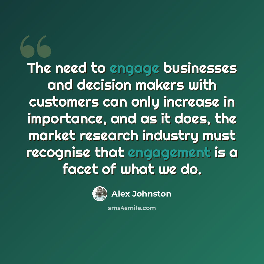 “The need to engage businesses and decision makers with customers can only increase in importance, and as it does, the market research industry must recognise that engagement is a facet of what we do.” quote by Alex Johnston