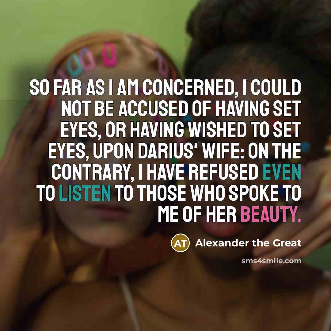 “So far as I am concerned, I could not be accused of having set eyes, or having wished to set eyes, upon Darius' wife: on the contrary, I have refused even to listen to those who spoke to me of her beauty.” quote by Alexander the Great