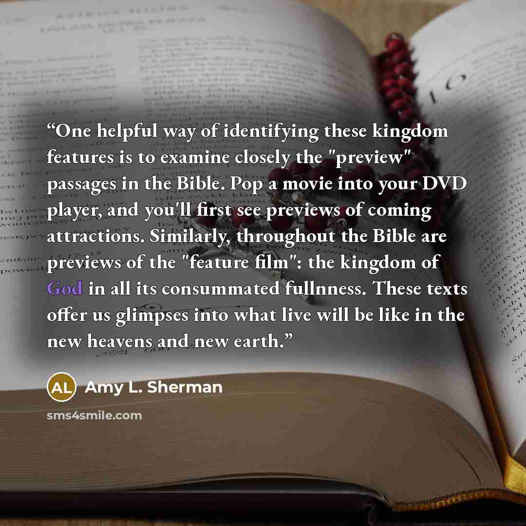 “One helpful way of identifying these kingdom features is to examine closely the "preview" passages in the Bible. Pop a movie into your DVD player, and you'll first see previews of coming attractions. Similarly, throughout the Bible are previews of the "feature film": the kingdom of God in all its…” quote by Amy L. Sherman