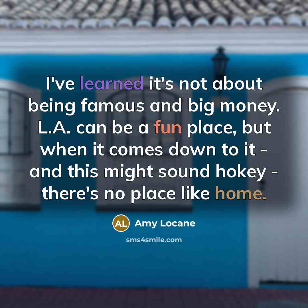 “I've learned it's not about being famous and big money. L.A. can be a fun place, but when it comes down to it - and this might sound hokey - there's no place like home.” quote by Amy Locane