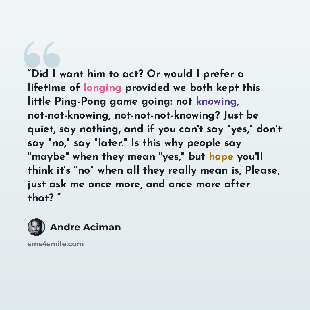 “Did I want him to act? Or would I prefer a lifetime of longing provided we both kept this little Ping-Pong game going: not knowing, not-not-knowing, not-not-not-knowing? Just be quiet, say nothing, and if you can't say "yes," don't say "no," say "later." Is this why people say "maybe" when they…” quote by André Aciman