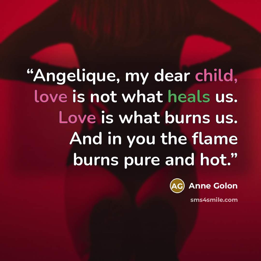 “Angelique, my dear child, love is not what heals us. Love is what burns us. And in you the flame burns pure and hot.” quote by Anne Golon