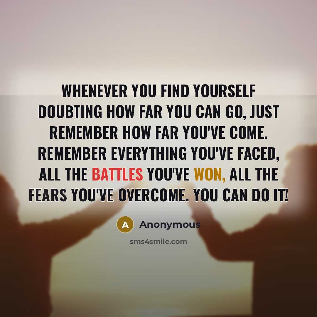 “Whenever you find yourself doubting how far you can go, just remember how far you've come. Remember everything you've faced, all the battles you've won, all the fears you've overcome. YOU CAN DO IT!” quote by Anonymous