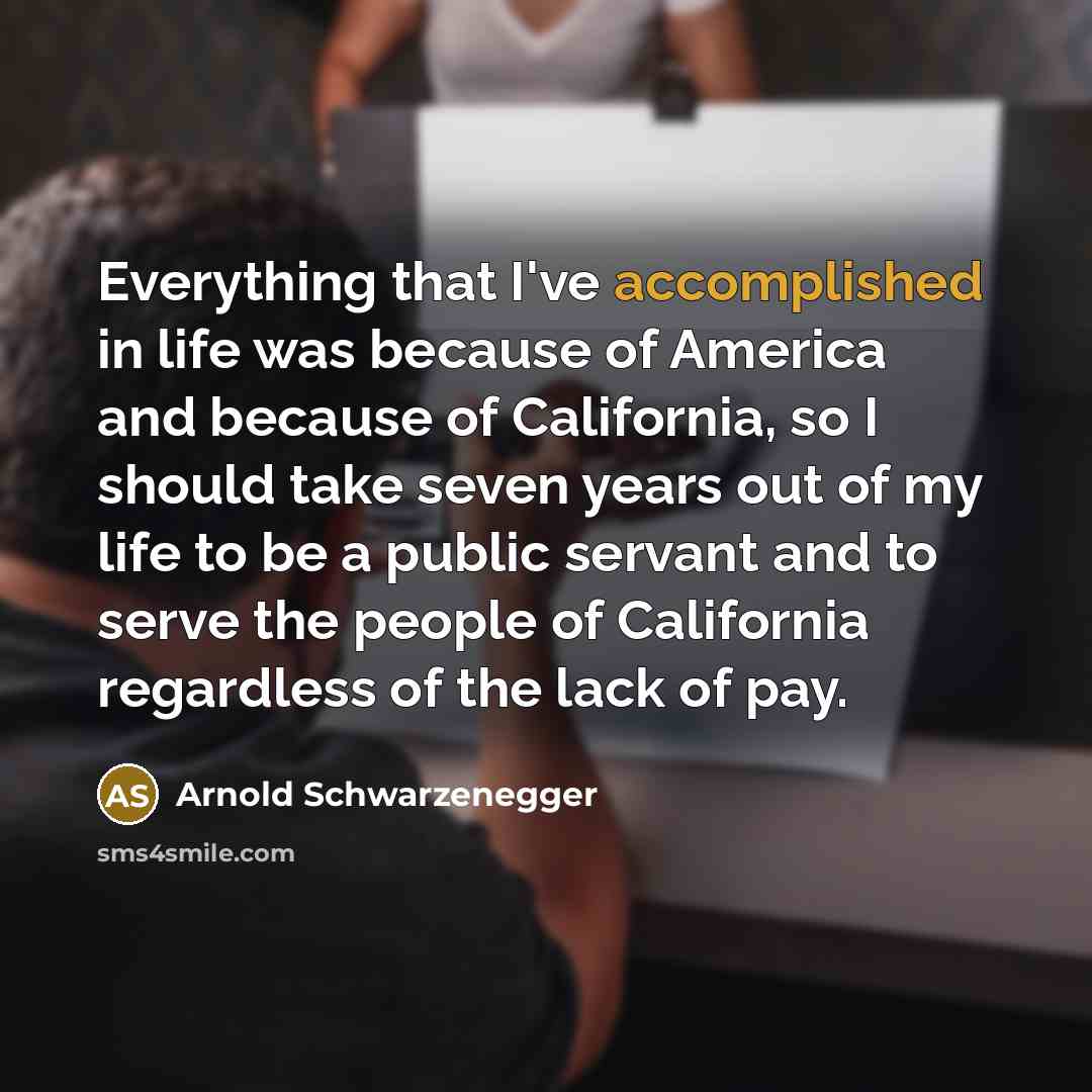 “Everything that I've accomplished in life was because of America and because of California, so I should take seven years out of my life to be a public servant and to serve the people of California regardless of the lack of pay.” quote by Arnold Schwarzenegger