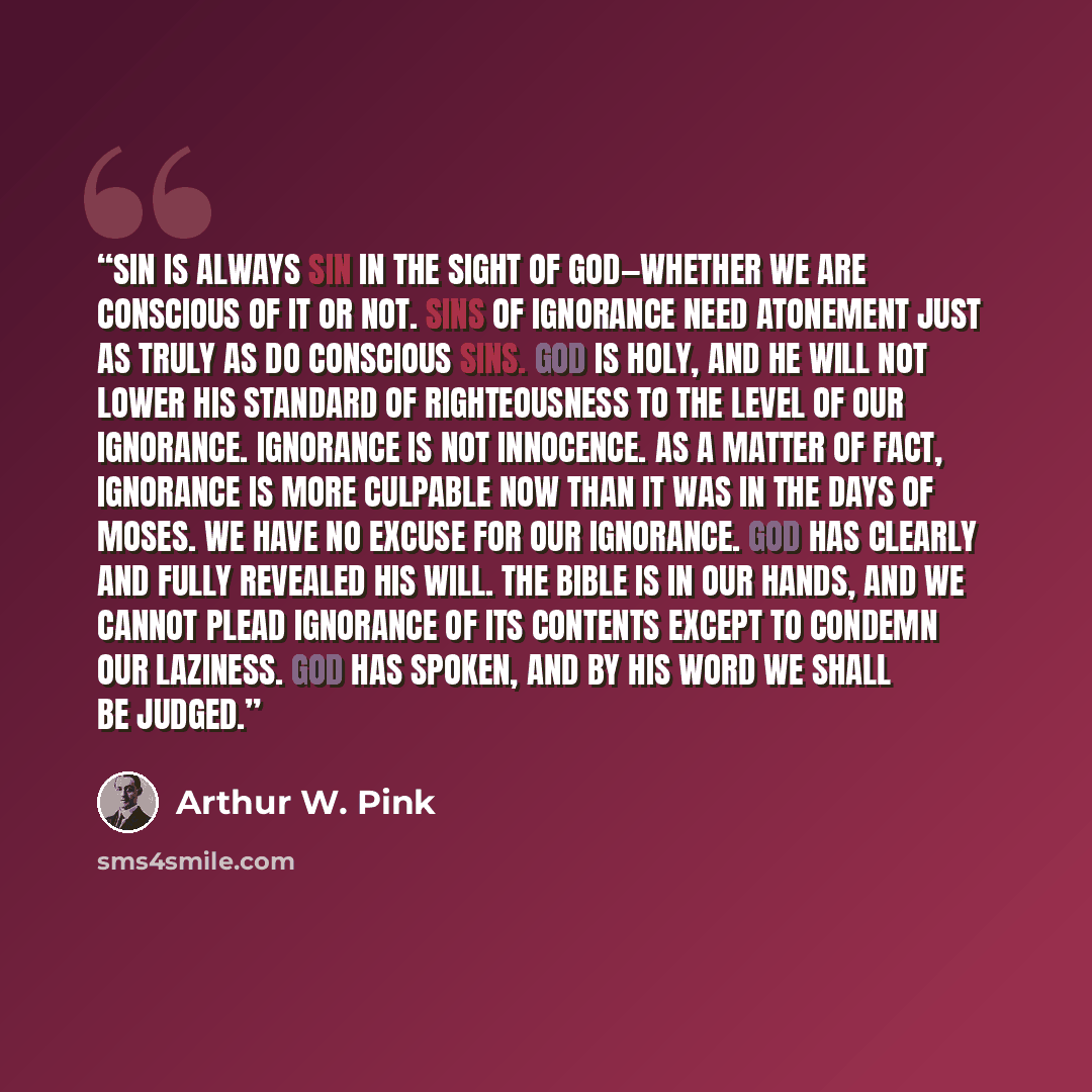“Sin is always sin in the sight of God—whether we are conscious of it or not. Sins of ignorance need atonement just as truly as do conscious sins. God is holy, and He will not lower His standard of righteousness to the level of our ignorance. Ignorance is not innocence. As a matter of fact…” quote by Arthur W. Pink