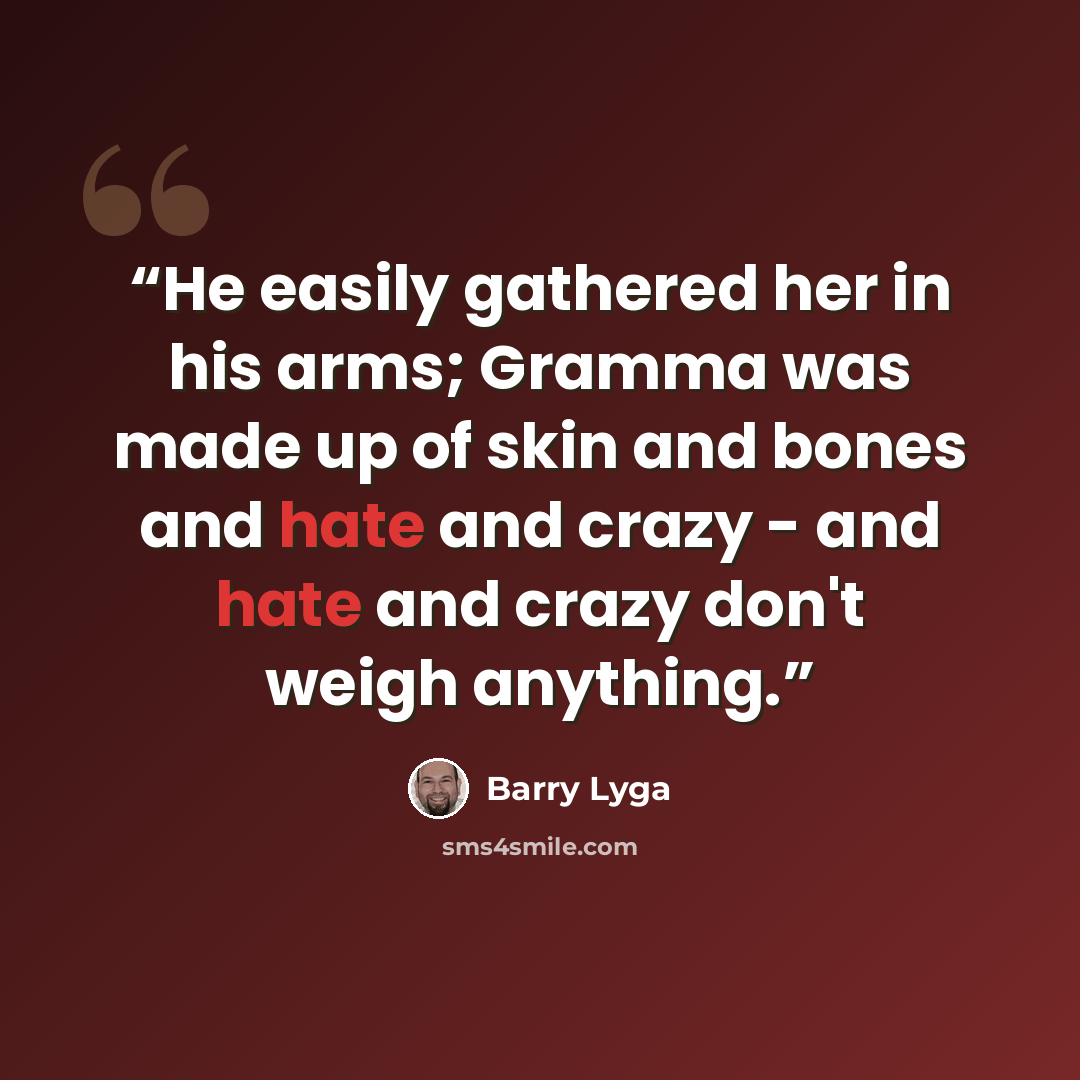 “He easily gathered her in his arms; Gramma was made up of skin and bones and hate and crazy - and hate and crazy don't weigh anything.” quote by Barry Lyga