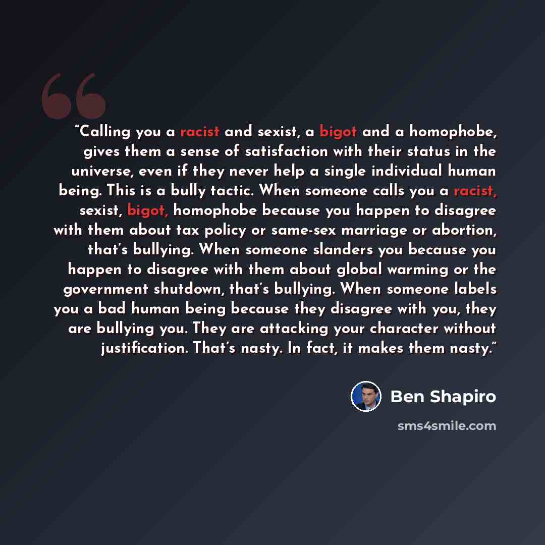“Calling you a racist and sexist, a bigot and a homophobe, gives them a sense of satisfaction with their status in the universe, even if they never help a single individual human being. This is a bully tactic. When someone calls you a racist, sexist, bigot, homophobe because you happen to disagree…” quote by Ben Shapiro