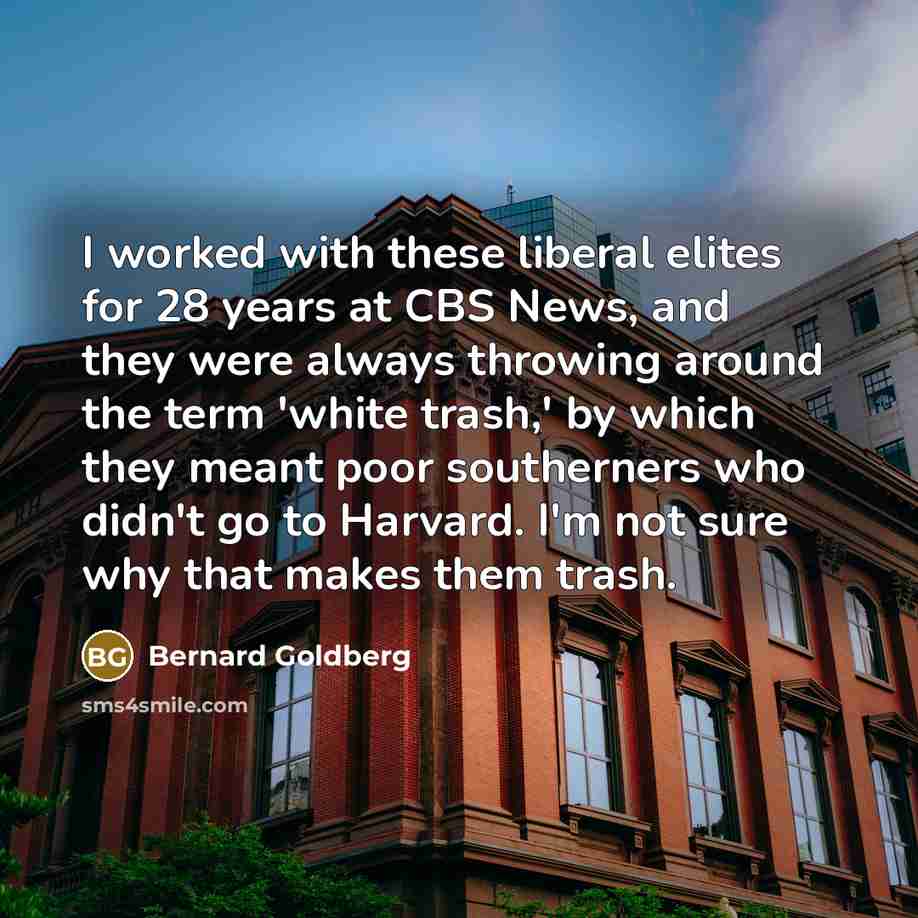 “I worked with these liberal elites for 28 years at CBS News, and they were always throwing around the term 'white trash,' by which they meant poor southerners who didn't go to Harvard. I'm not sure why that makes them trash.” quote by Bernard Goldberg