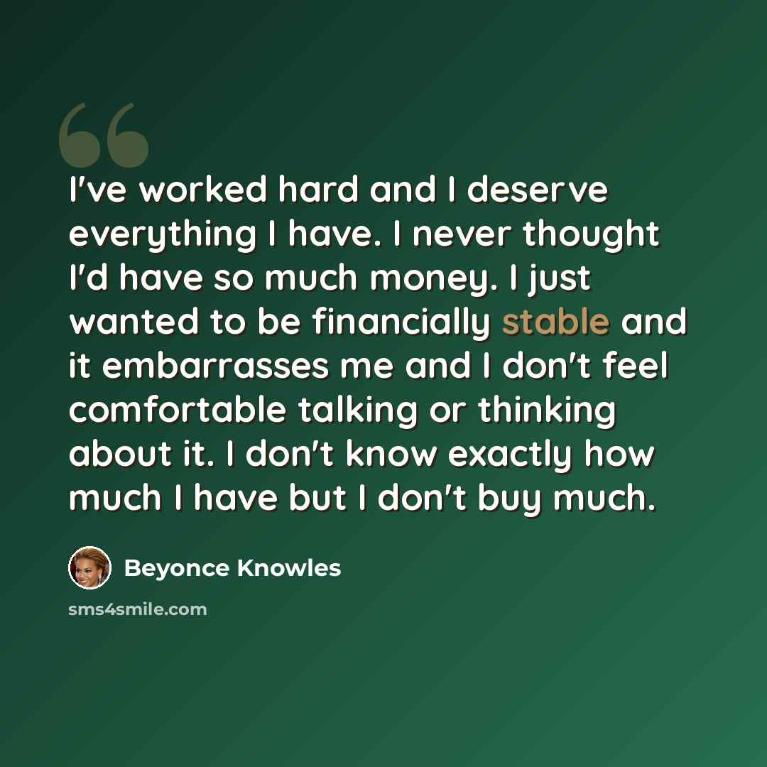 “I've worked hard and I deserve everything I have. I never thought I'd have so much money. I just wanted to be financially stable and it embarrasses me and I don't feel comfortable talking or thinking about it. I don't know exactly how much I have but I don't buy much.” quote by Beyonce Knowles