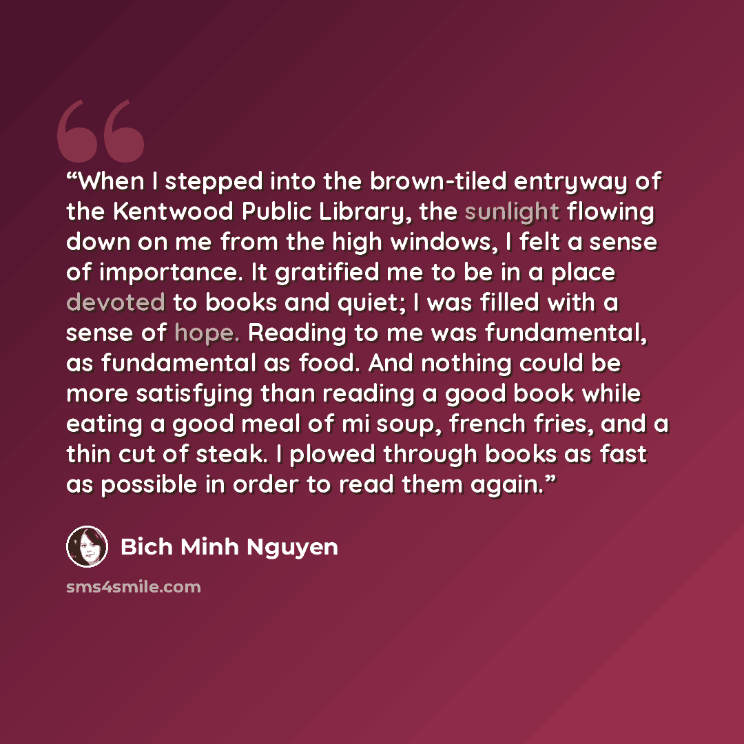 “When I stepped into the brown-tiled entryway of the Kentwood Public Library, the sunlight flowing down on me from the high windows, I felt a sense of importance. It gratified me to be in a place devoted to books and quiet; I was filled with a sense of hope. Reading to me was fundamental, as…” quote by Bich Minh Nguyen