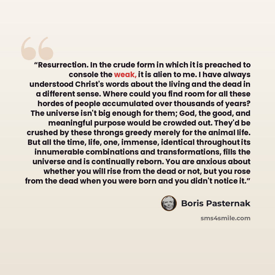 “Resurrection. In the crude form in which it is preached to console the weak, it is alien to me. I have always understood Christ's words about the living and the dead in a different sense. Where could you find room for all these hordes of people accumulated over thousands of years? The universe…” quote by Boris Pasternak