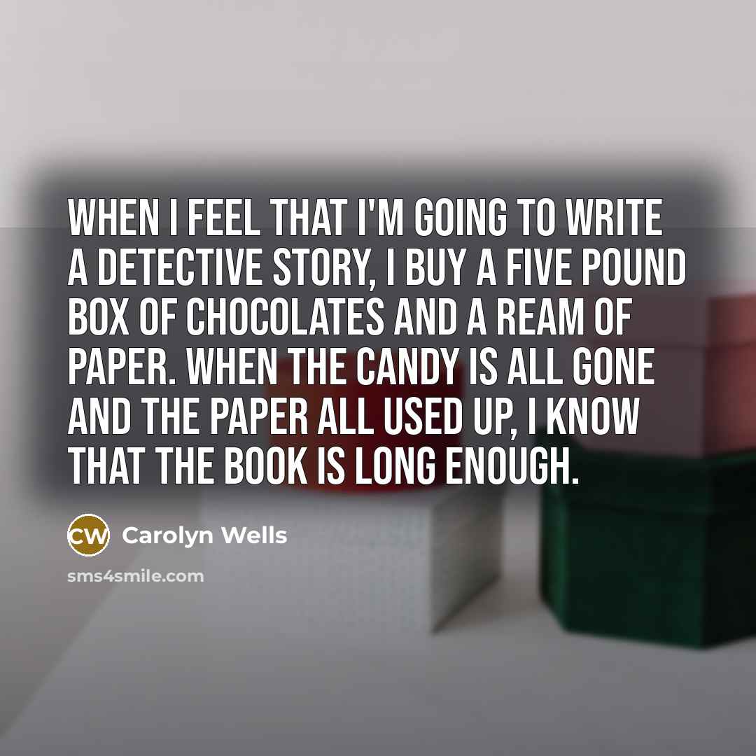 “When I feel that I'm going to write a detective story, I buy a five pound box of chocolates and a ream of paper. When the candy is all gone and the paper all used up, I know that the book is long enough.” quote by Carolyn Wells