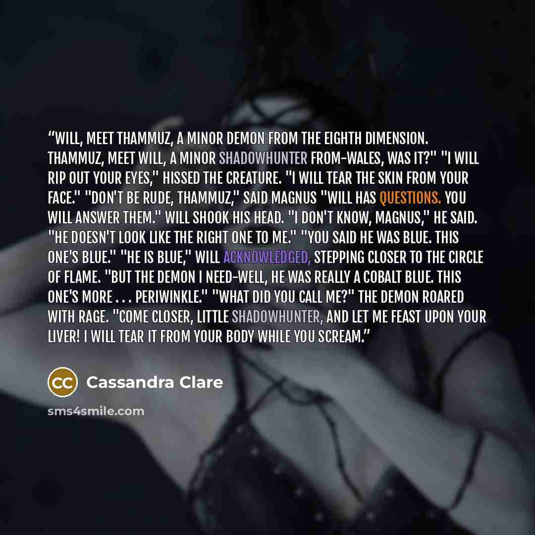 “Will, meet Thammuz, a minor demon from the eighth dimension. Thammuz, meet Will, a minor Shadowhunter from-Wales, was it?" "I will rip out your eyes," hissed the creature. "I will tear the skin from your face." "Don't be rude, Thammuz," said Magnus "Will has questions. You will answer them." Will…” quote by Cassandra Clare