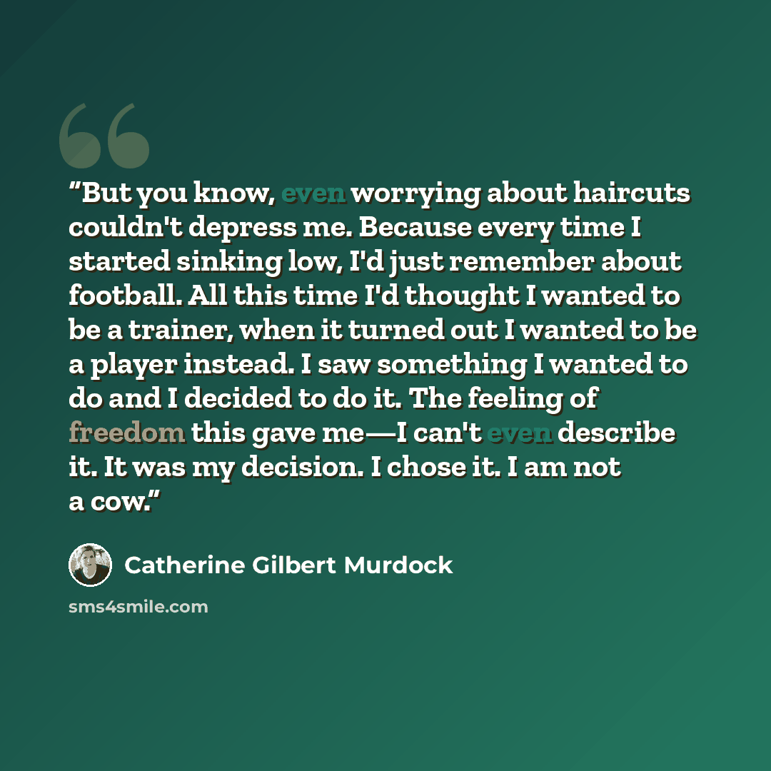 “But you know, even worrying about haircuts couldn't depress me. Because every time I started sinking low, I'd just remember about football. All this time I'd thought I wanted to be a trainer, when it turned out I wanted to be a player instead. I saw something I wanted to do and I decided to do it…” quote by Catherine Gilbert Murdock