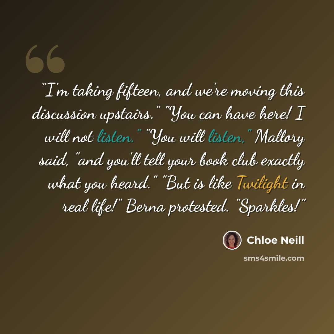“I'm taking fifteen, and we're moving this discussion upstairs." "You can have here! I will not listen." "You will listen," Mallory said, "and you'll tell your book club exactly what you heard." "But is like Twilight in real life!" Berna protested. "Sparkles!” quote by Chloe Neill