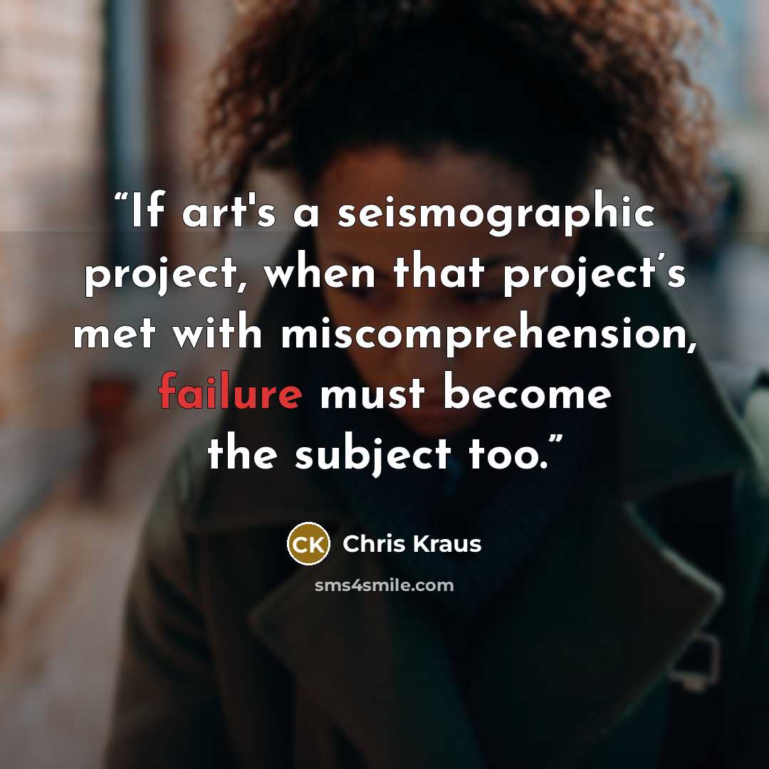 “If art's a seismographic project, when that project’s met with miscomprehension, failure must become the subject too.” quote by Chris Kraus