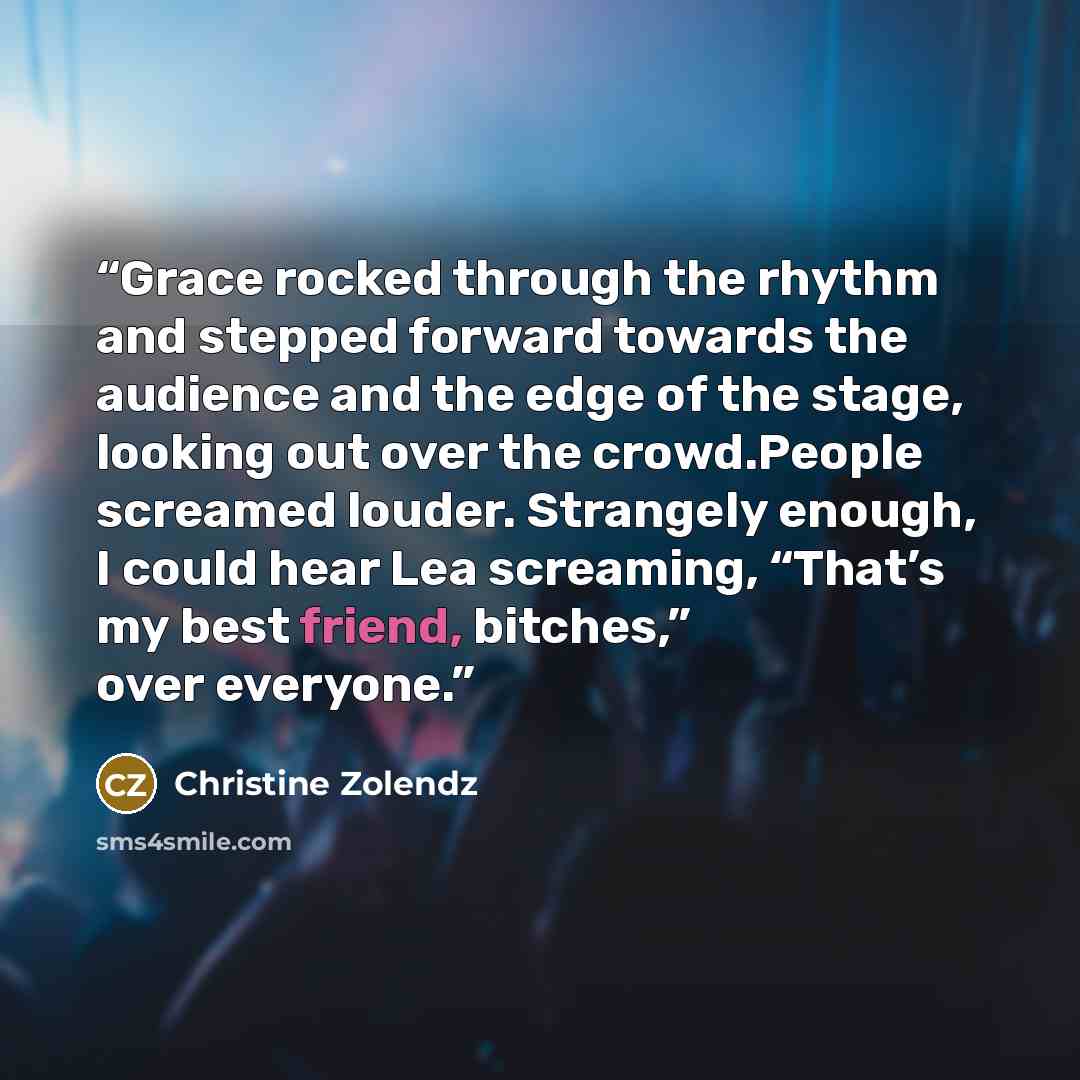 “Grace rocked through the rhythm and stepped forward towards the audience and the edge of the stage, looking out over the crowd.People screamed louder. Strangely enough, I could hear Lea screaming, “That’s my best friend, bitches,” over everyone.” quote by Christine Zolendz