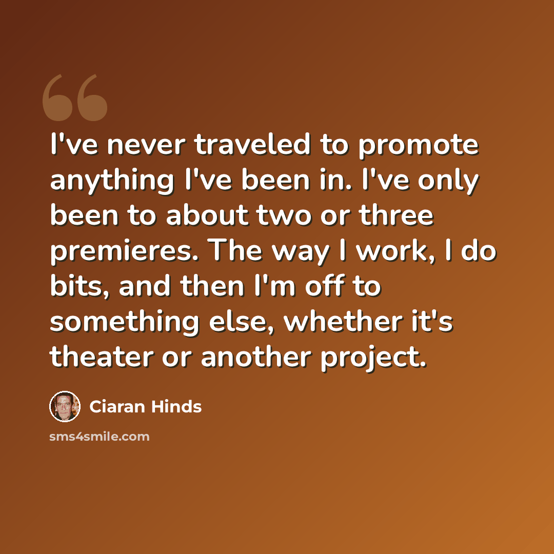“I've never traveled to promote anything I've been in. I've only been to about two or three premieres. The way I work, I do bits, and then I'm off to something else, whether it's theater or another project.” quote by Ciaran Hinds