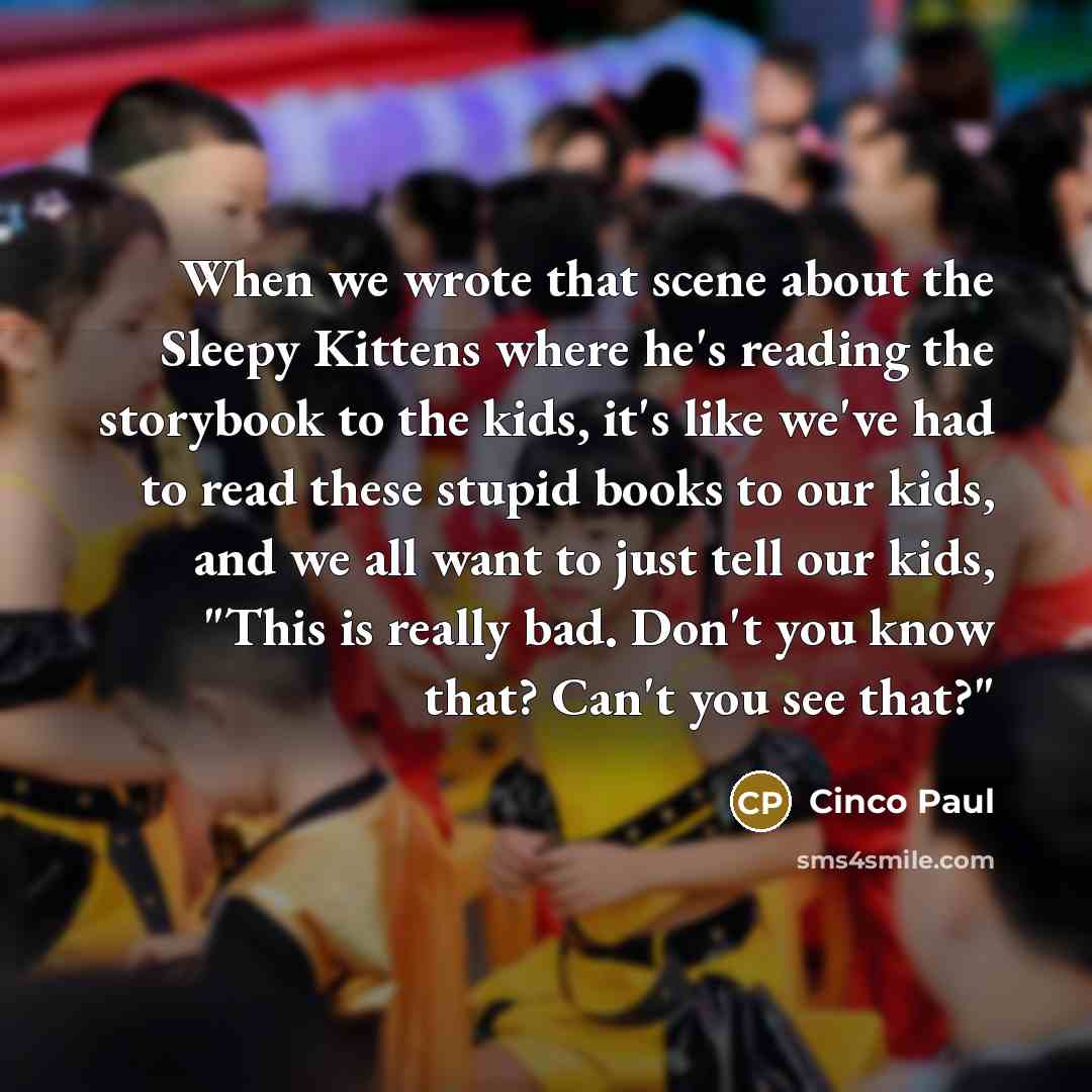 “When we wrote that scene about the Sleepy Kittens where he's reading the storybook to the kids, it's like we've had to read these stupid books to our kids, and we all want to just tell our kids, "This is really bad. Don't you know that? Can't you see that?"” quote by Cinco Paul