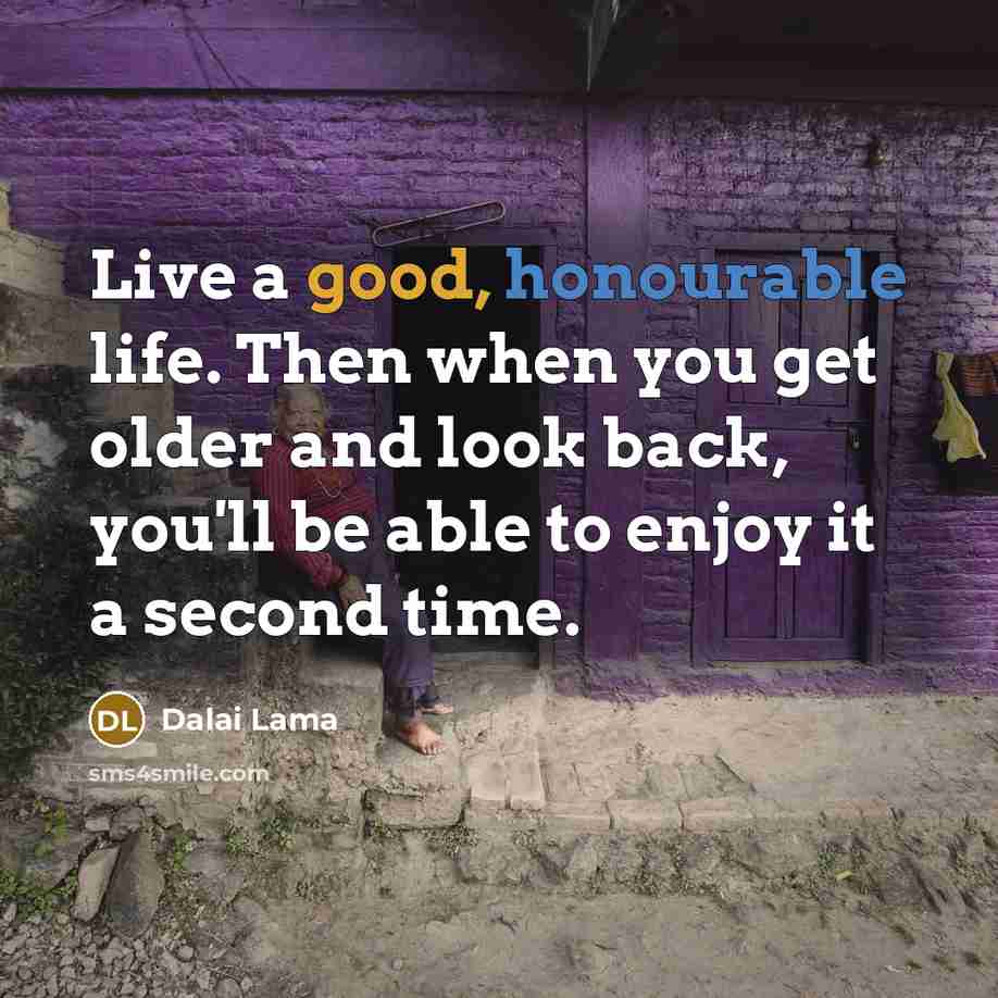 “Live a good, honourable life. Then when you get older and look back, you'll be able to enjoy it a second time.” quote by Dalai Lama