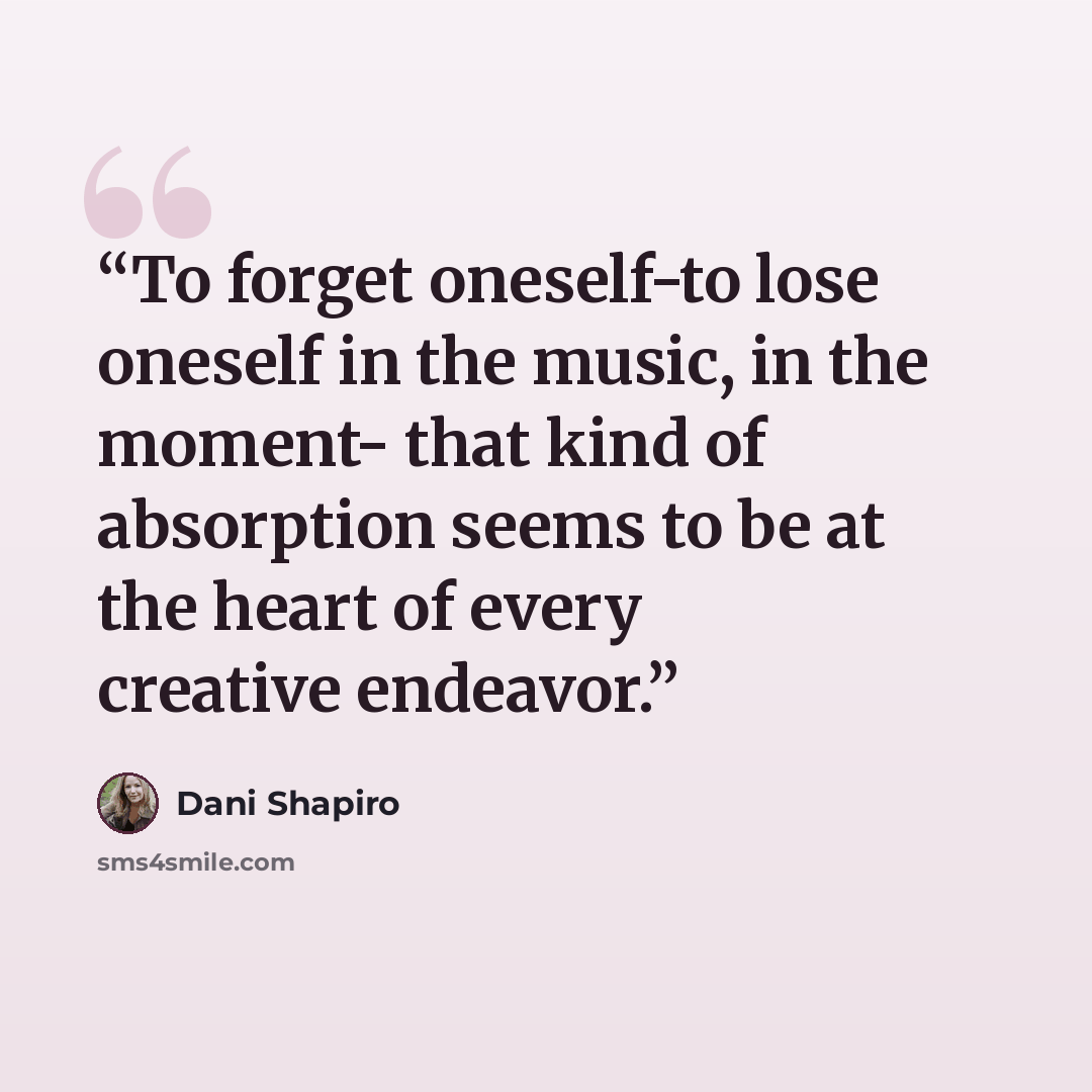 “To forget oneself-to lose oneself in the music, in the moment- that kind of absorption seems to be at the heart of every creative endeavor.” quote by Dani Shapiro
