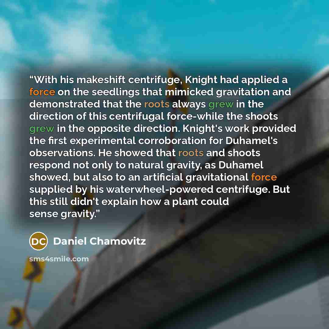 “With his makeshift centrifuge, Knight had applied a force on the seedlings that mimicked gravitation and demonstrated that the roots always grew in the direction of this centrifugal force-while the shoots grew in the opposite direction. Knight's work provided the first experimental corroboration…” quote by Daniel Chamovitz