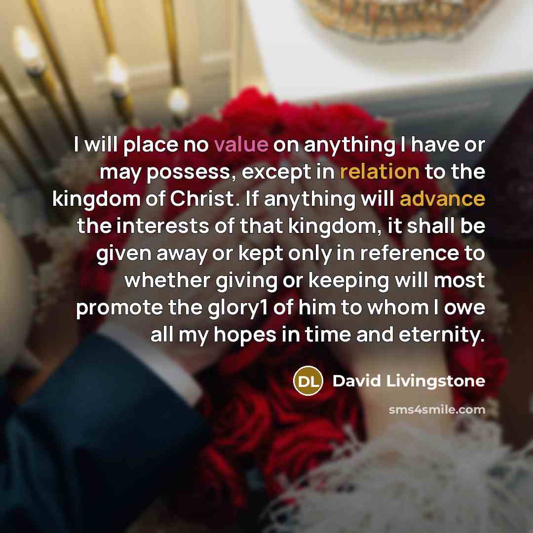 “I will place no value on anything I have or may possess, except in relation to the kingdom of Christ. If anything will advance the interests of that kingdom, it shall be given away or kept only in reference to whether giving or keeping will most promote the glory1 of him to whom I owe all my hopes…” quote by David Livingstone