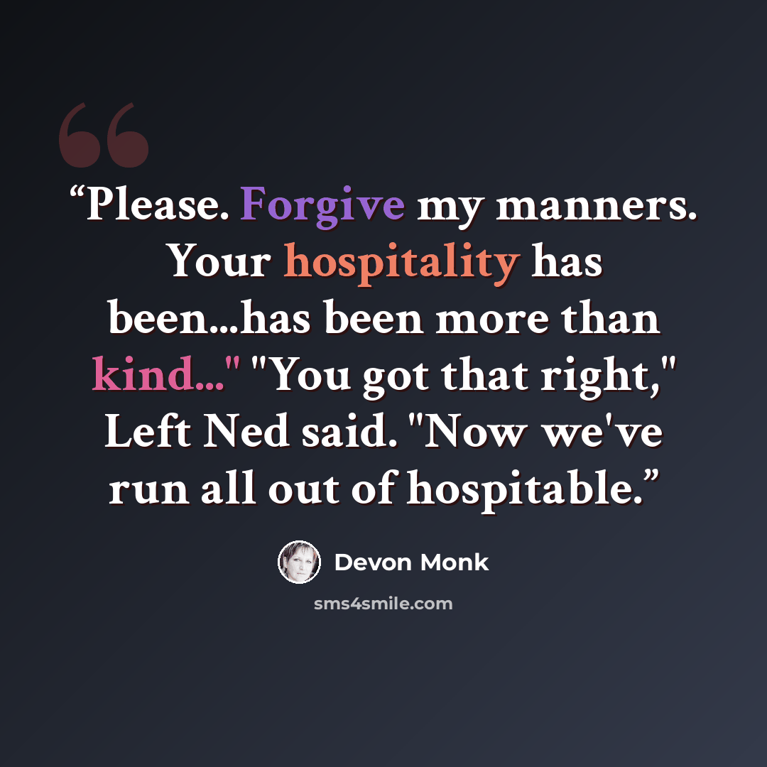 “Please. Forgive my manners. Your hospitality has been...has been more than kind..." "You got that right," Left Ned said. "Now we've run all out of hospitable.” quote by Devon Monk