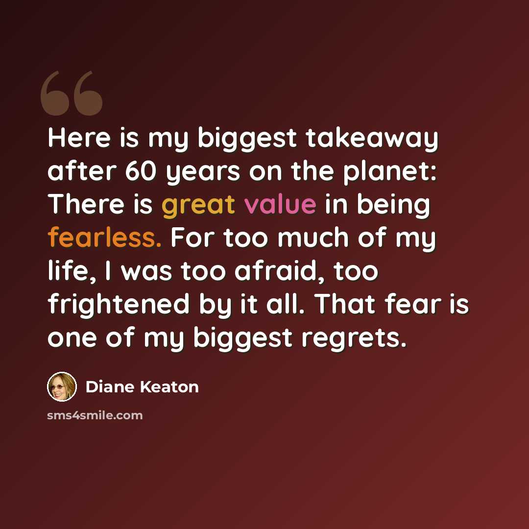“Here is my biggest takeaway after 60 years on the planet: There is great value in being fearless. For too much of my life, I was too afraid, too frightened by it all. That fear is one of my biggest regrets.” quote by Diane Keaton