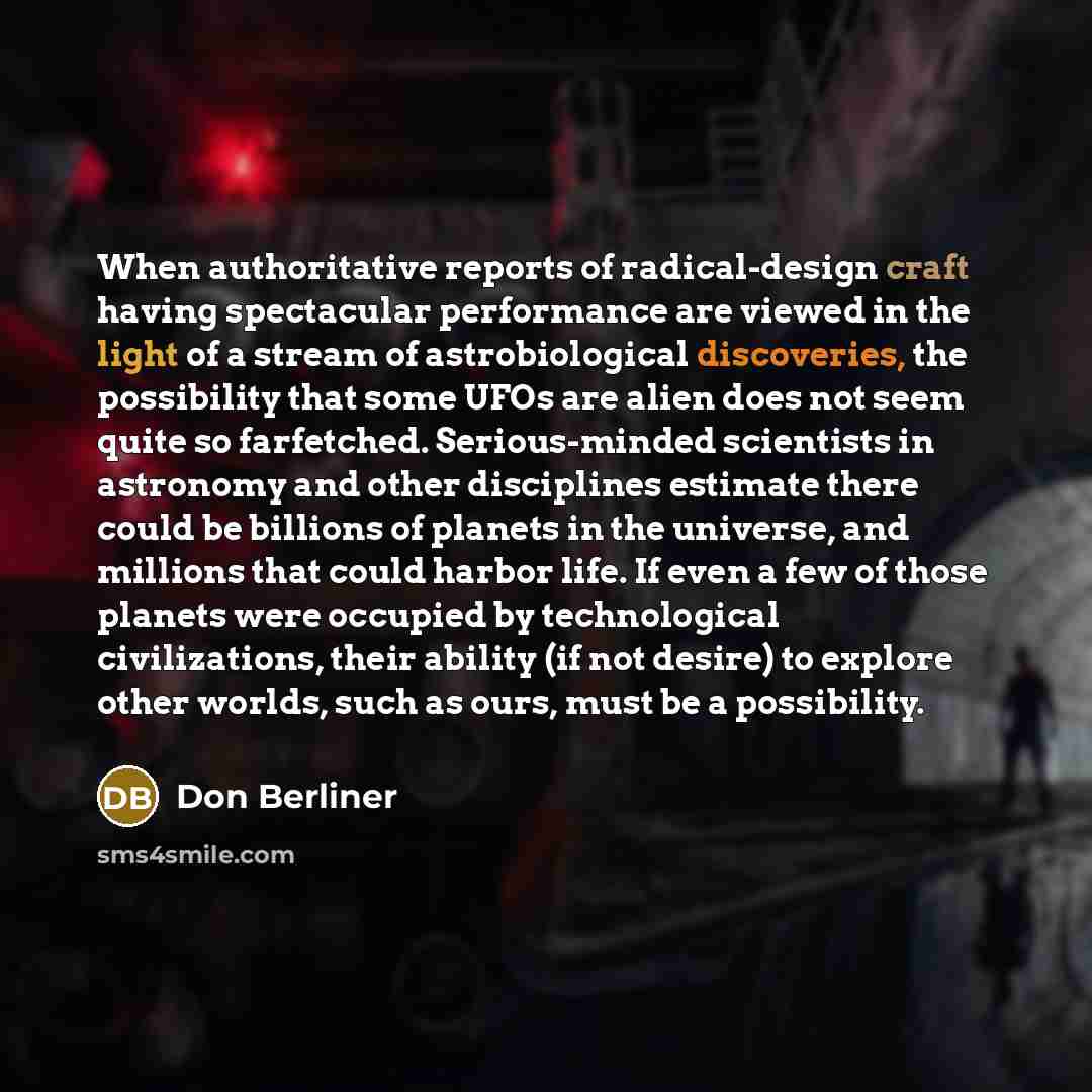 “When authoritative reports of radical-design craft having spectacular performance are viewed in the light of a stream of astrobiological discoveries, the possibility that some UFOs are alien does not seem quite so farfetched. Serious-minded scientists in astronomy and other disciplines estimate…” quote by Don Berliner