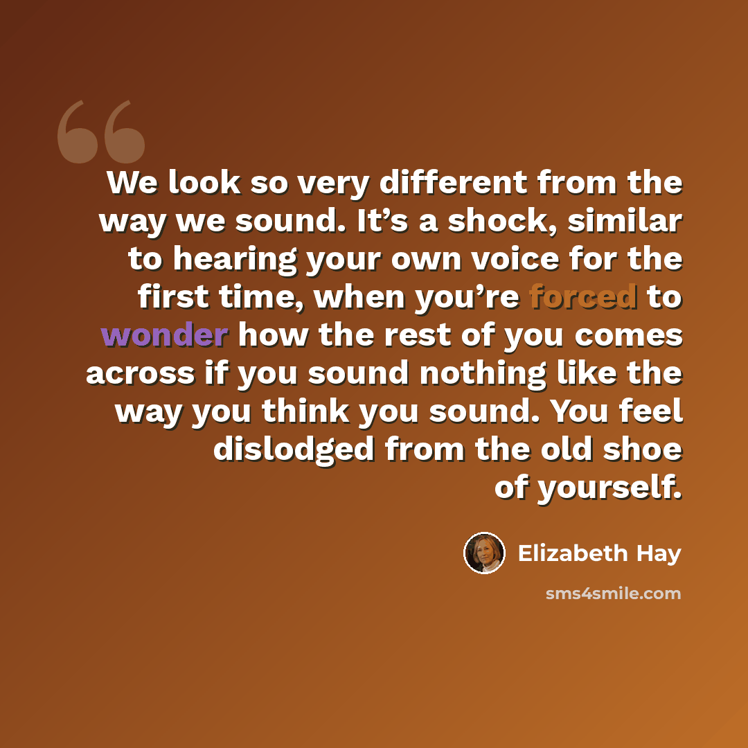 “We look so very different from the way we sound. It’s a shock, similar to hearing your own voice for the first time, when you’re forced to wonder how the rest of you comes across if you sound nothing like the way you think you sound. You feel dislodged from the old shoe of yourself.” quote by Elizabeth Hay