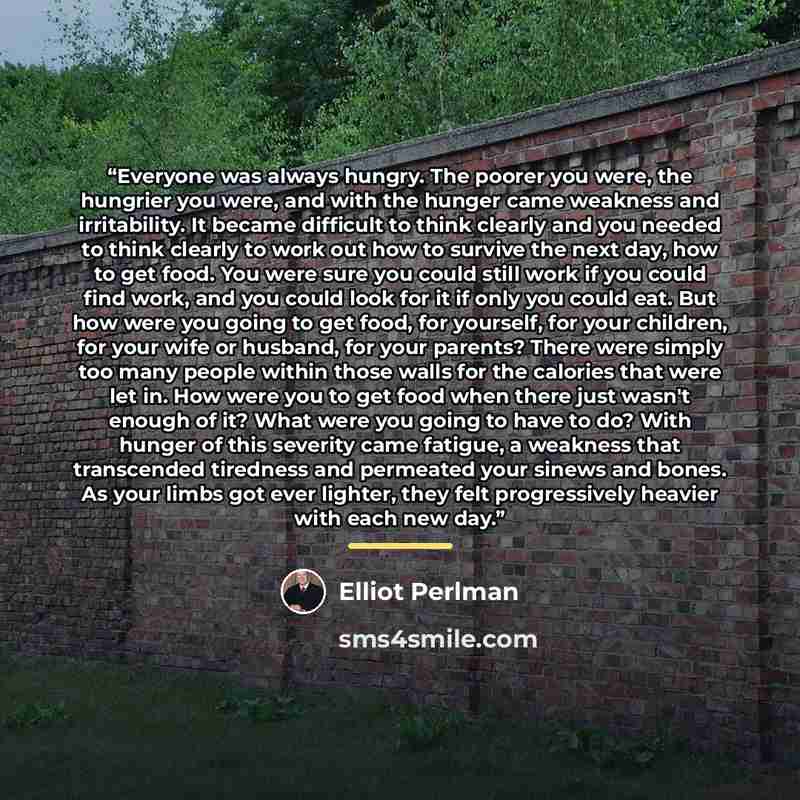 “Everyone was always hungry. The poorer you were, the hungrier you were, and with the hunger came weakness and irritability. It became difficult to think clearly and you needed to think clearly to work out how to survive the next day, how to get food. You were sure you could still work if you could…” quote by Elliot Perlman