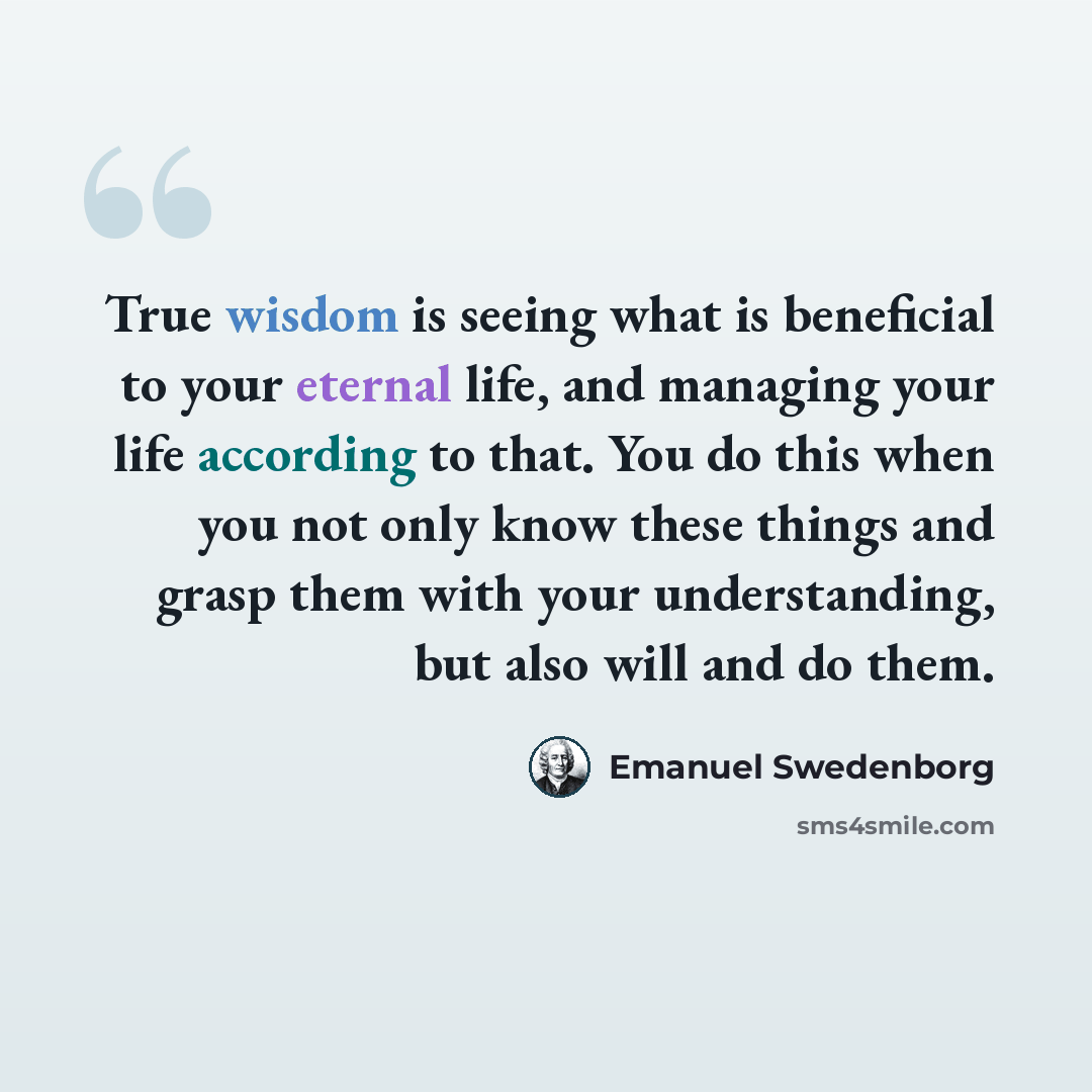 “True wisdom is seeing what is beneficial to your eternal life, and managing your life according to that. You do this when you not only know these things and grasp them with your understanding, but also will and do them.” quote by Emanuel Swedenborg