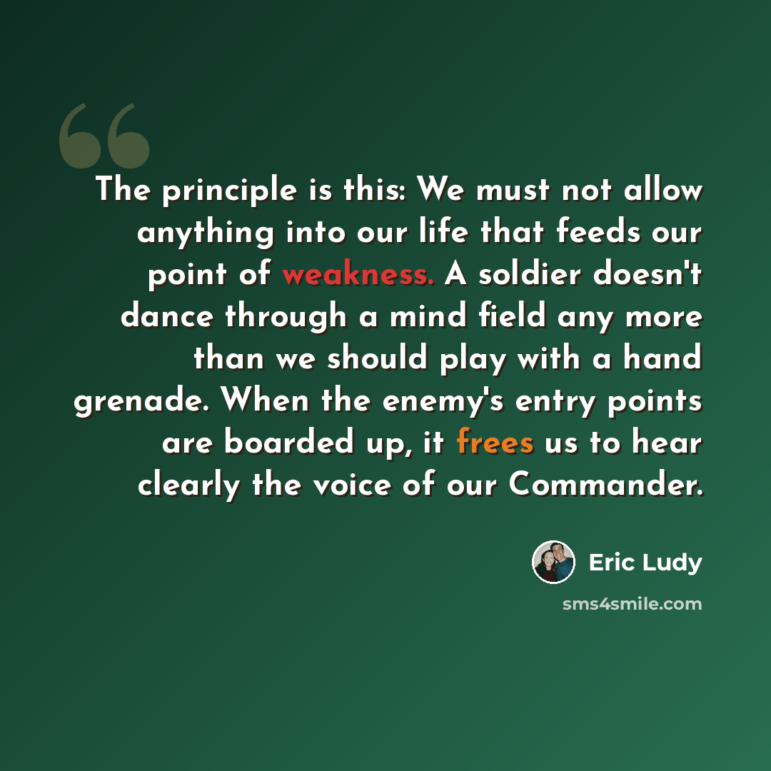 “The principle is this: We must not allow anything into our life that feeds our point of weakness. A soldier doesn't dance through a mind field any more than we should play with a hand grenade. When the enemy's entry points are boarded up, it frees us to hear clearly the voice of our Commander.” quote by Eric Ludy