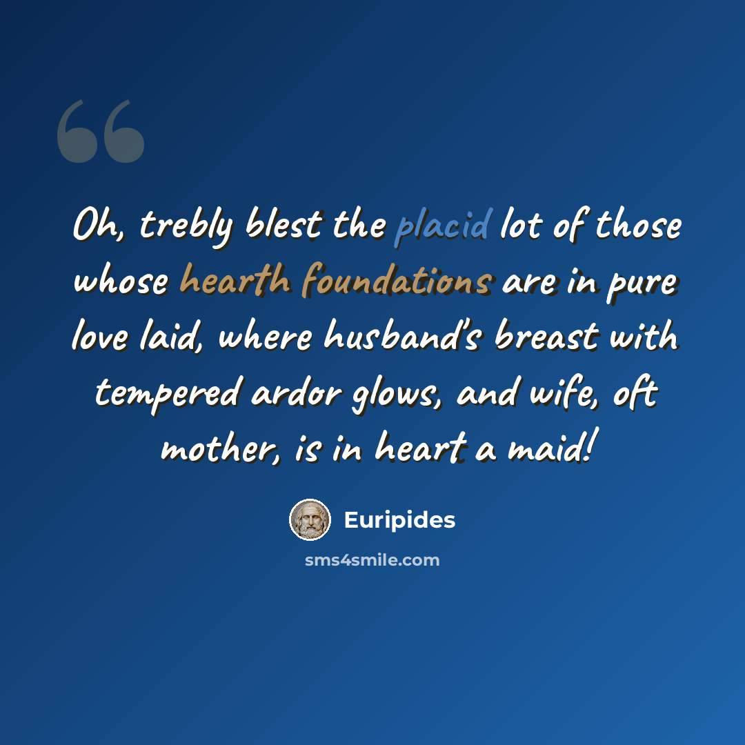 “Oh, trebly blest the placid lot of those whose hearth foundations are in pure love laid, where husband's breast with tempered ardor glows, and wife, oft mother, is in heart a maid!” quote by Euripides