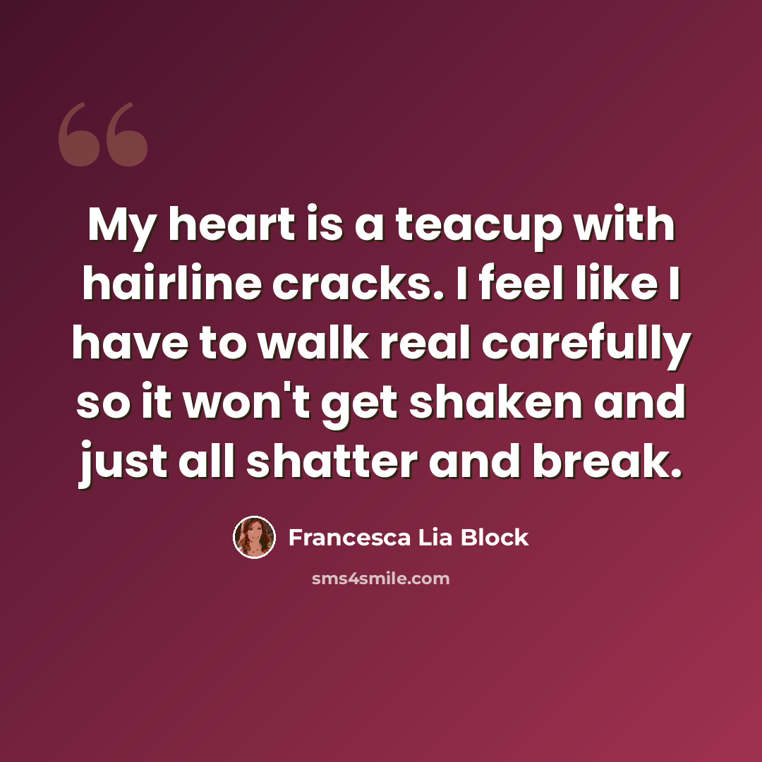 “My heart is a teacup with hairline cracks. I feel like I have to walk real carefully so it won't get shaken and just all shatter and break.” quote by Francesca Lia Block