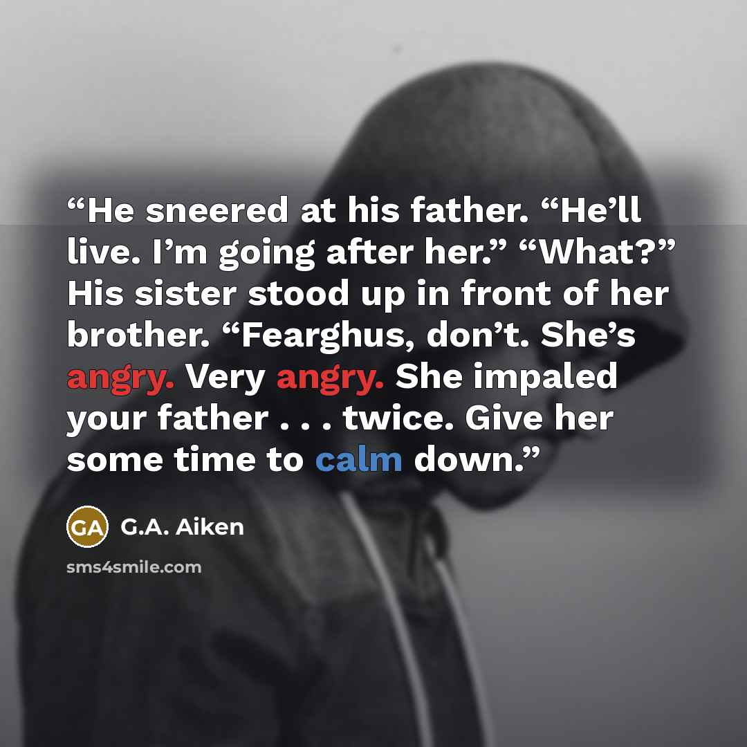“He sneered at his father. “He’ll live. I’m going after her.” “What?” His sister stood up in front of her brother. “Fearghus, don’t. She’s angry. Very angry. She impaled your father . . . twice. Give her some time to calm down.” quote by G.A. Aiken