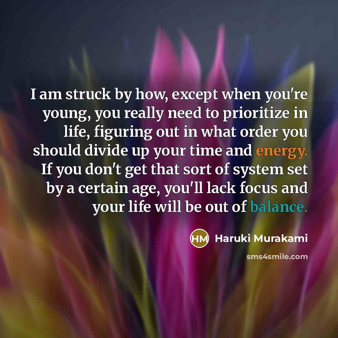 “I am struck by how, except when you're young, you really need to prioritize in life, figuring out in what order you should divide up your time and energy. If you don't get that sort of system set by a certain age, you'll lack focus and your life will be out of balance.” quote by Haruki Murakami