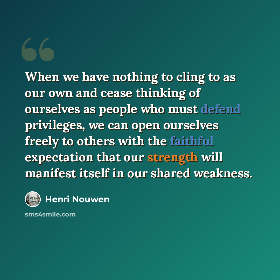“When we have nothing to cling to as our own and cease thinking of ourselves as people who must defend privileges, we can open ourselves freely to others with the faithful expectation that our strength will manifest itself in our shared weakness.” quote by Henri Nouwen
