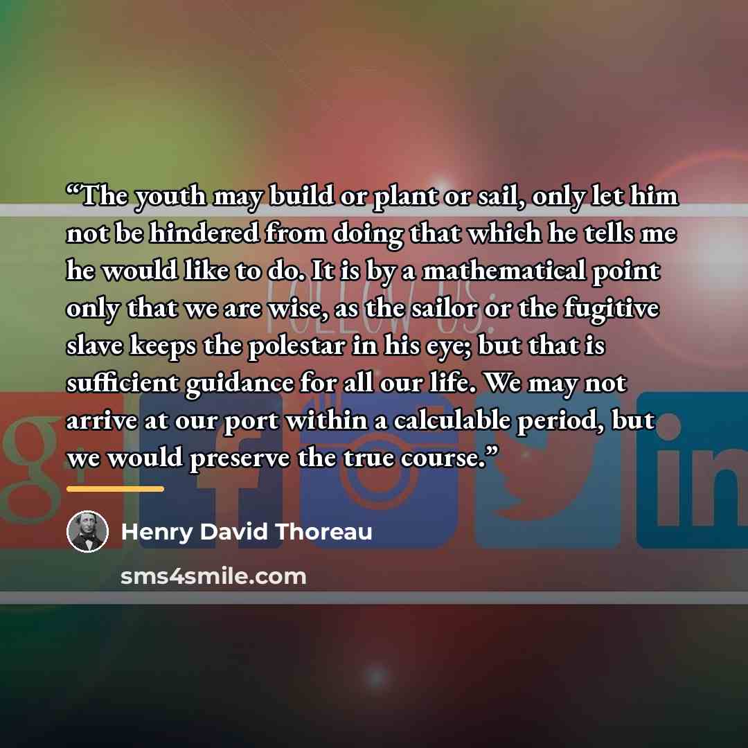 “The youth may build or plant or sail, only let him not be hindered from doing that which he tells me he would like to do. It is by a mathematical point only that we are wise, as the sailor or the fugitive slave keeps the polestar in his eye; but that is sufficient guidance for all our life. We may…” quote by Henry David Thoreau
