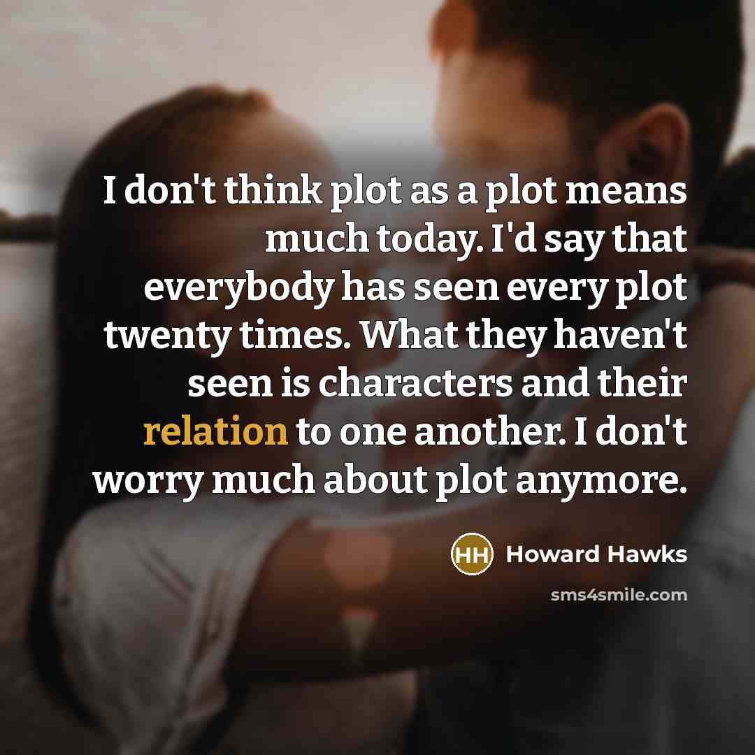 “I don't think plot as a plot means much today. I'd say that everybody has seen every plot twenty times. What they haven't seen is characters and their relation to one another. I don't worry much about plot anymore.” quote by Howard Hawks