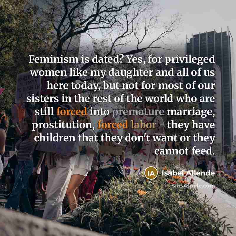 “Feminism is dated? Yes, for privileged women like my daughter and all of us here today, but not for most of our sisters in the rest of the world who are still forced into premature marriage, prostitution, forced labor - they have children that they don't want or they cannot feed.” quote by Isabel Allende