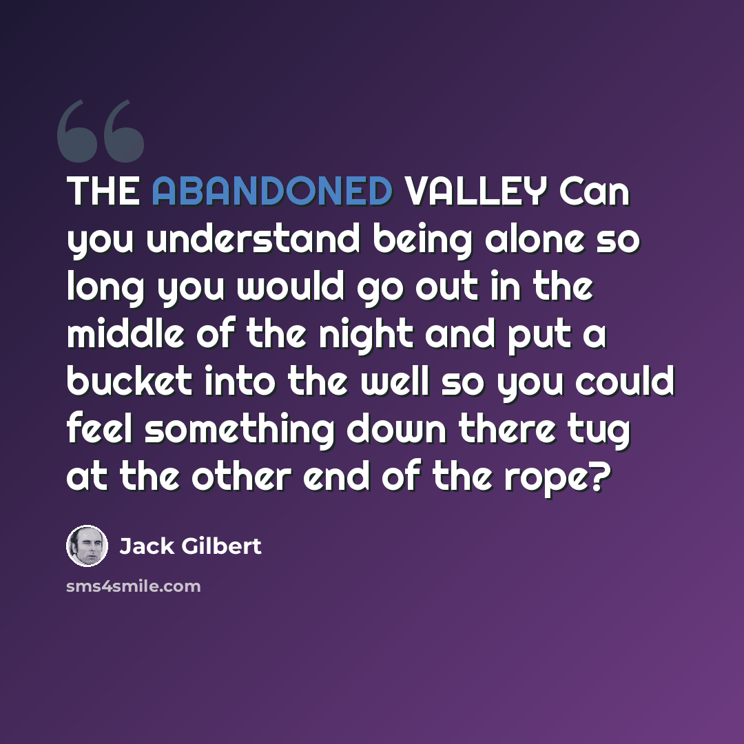 “THE ABANDONED VALLEY Can you understand being alone so long you would go out in the middle of the night and put a bucket into the well so you could feel something down there tug at the other end of the rope?” quote by Jack Gilbert