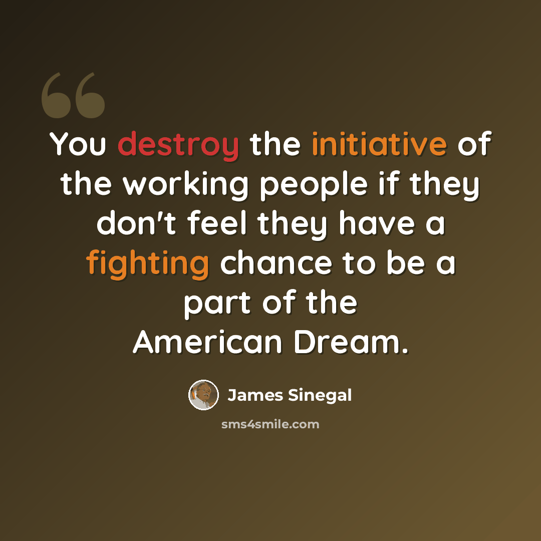 “You destroy the initiative of the working people if they don't feel they have a fighting chance to be a part of the American Dream.” quote by James Sinegal