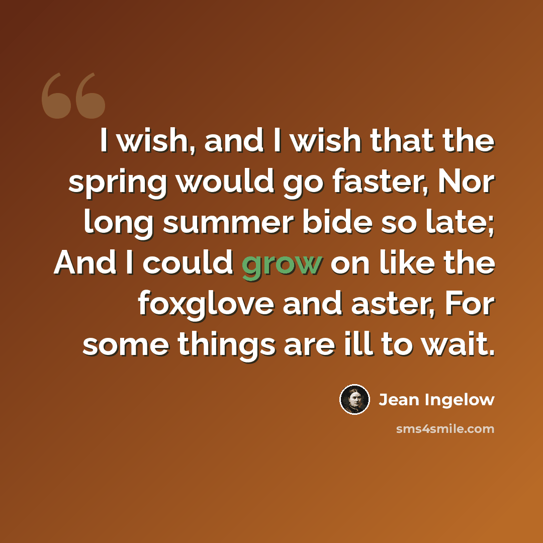 “I wish, and I wish that the spring would go faster, Nor long summer bide so late; And I could grow on like the foxglove and aster, For some things are ill to wait.” quote by Jean Ingelow